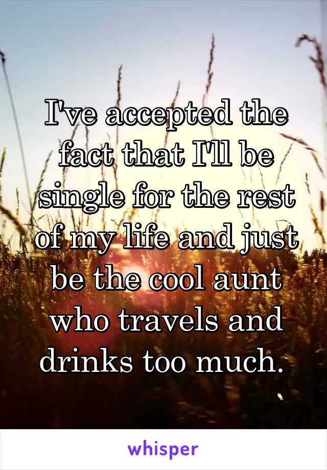 I've accepted the fact that I'll be single for the rest of my life and just be the cool aunt who travels and drinks too much. 