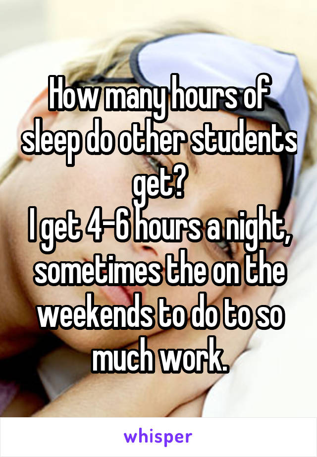 How many hours of sleep do other students get?
I get 4-6 hours a night, sometimes the on the weekends to do to so much work.