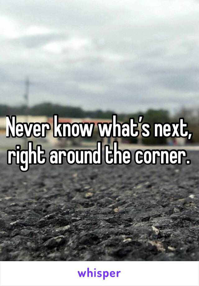 Never know what’s next, right around the corner. 