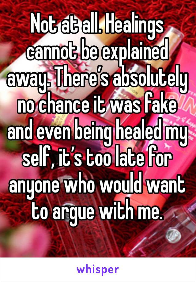 Not at all. Healings cannot be explained away. There’s absolutely no chance it was fake and even being healed my self, it’s too late for anyone who would want to argue with me.  