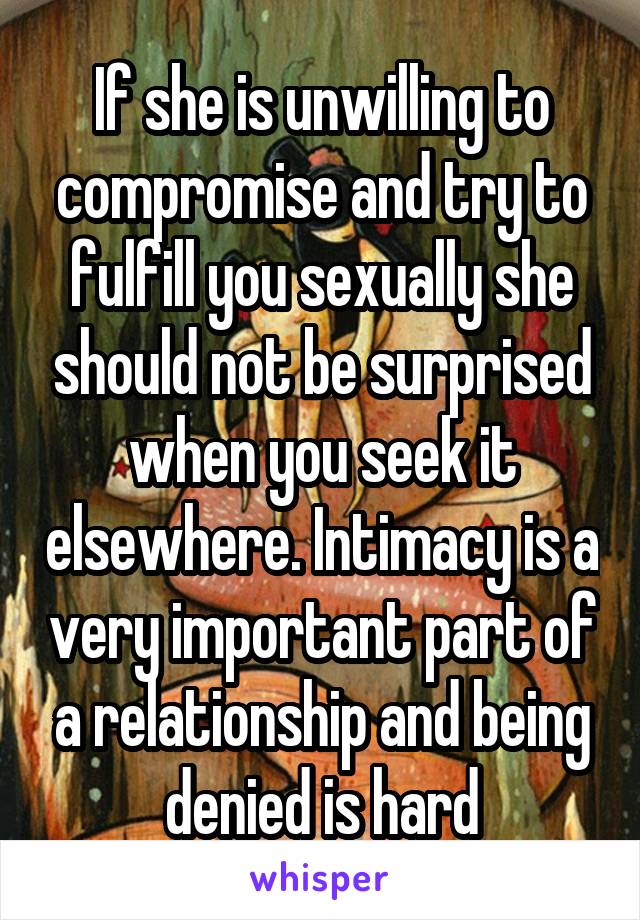 If she is unwilling to compromise and try to fulfill you sexually she should not be surprised when you seek it elsewhere. Intimacy is a very important part of a relationship and being denied is hard