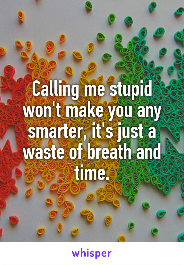 Calling me stupid won't make you any smarter, it's just a waste of breath and time.
