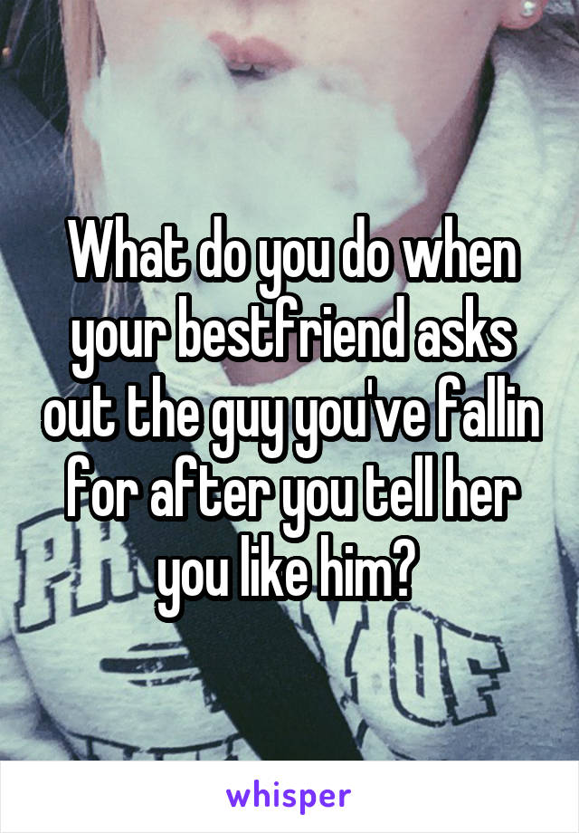 What do you do when your bestfriend asks out the guy you've fallin for after you tell her you like him? 