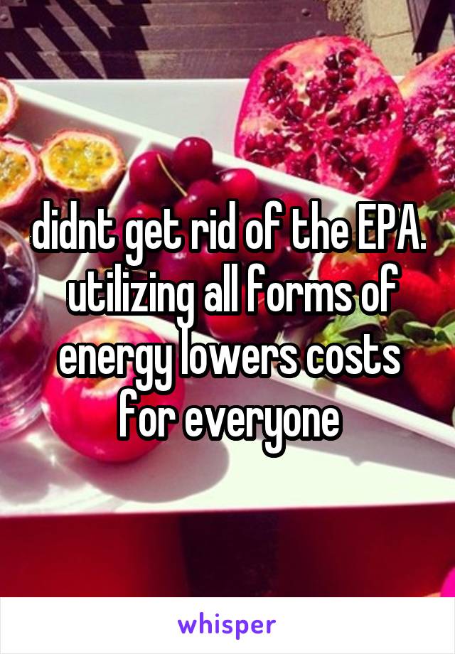 didnt get rid of the EPA.  utilizing all forms of energy lowers costs for everyone