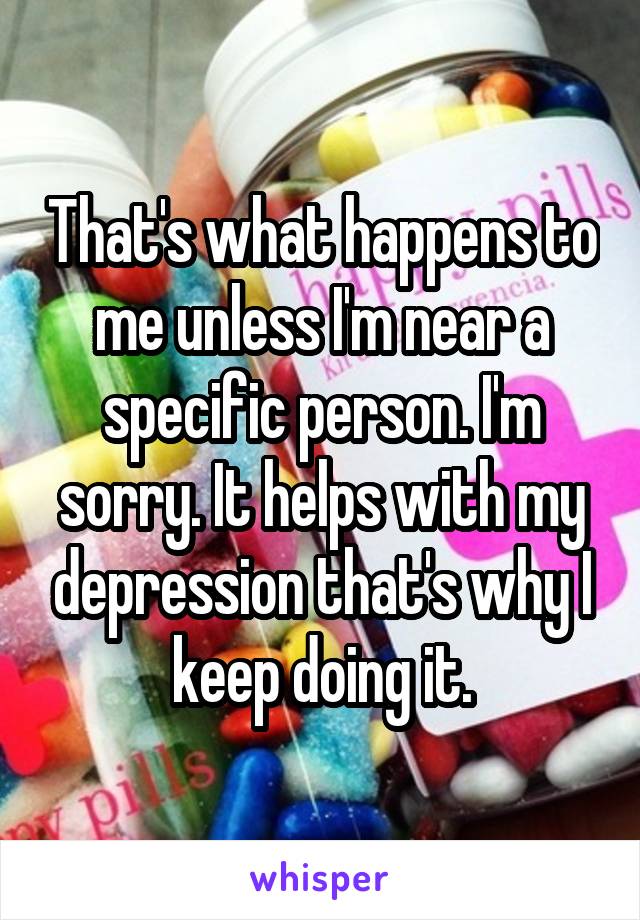 That's what happens to me unless I'm near a specific person. I'm sorry. It helps with my depression that's why I keep doing it.