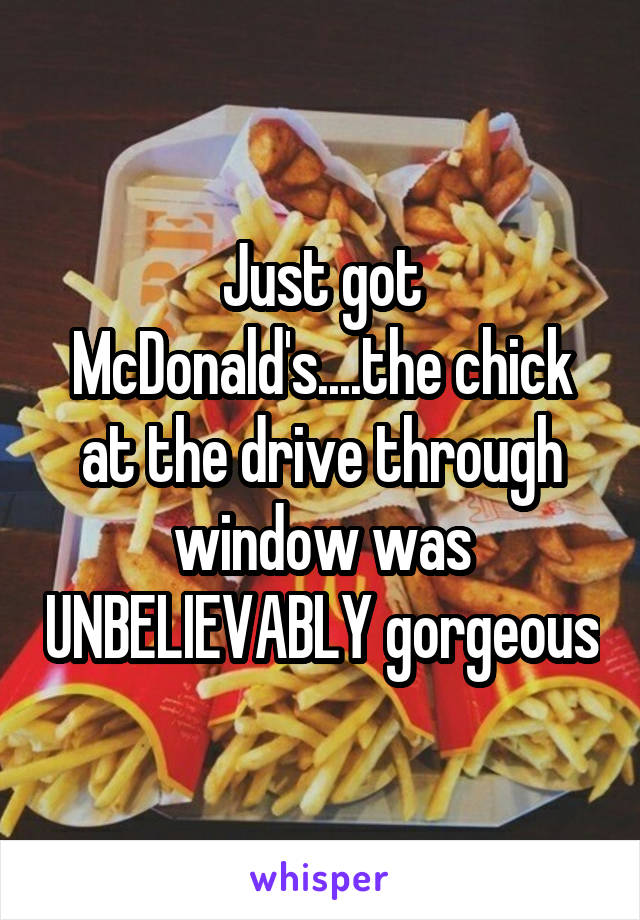 Just got McDonald's....the chick at the drive through window was UNBELIEVABLY gorgeous