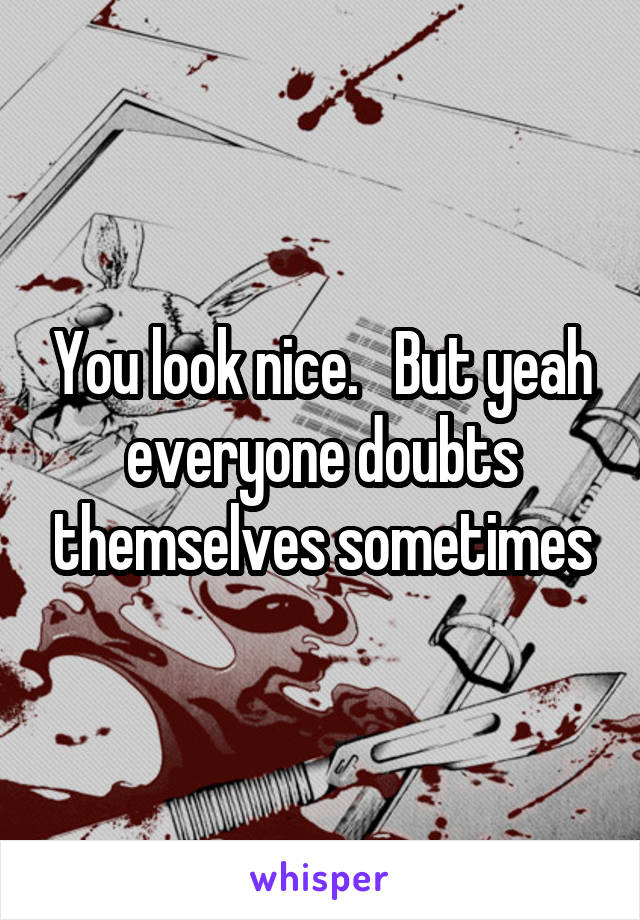 You look nice.   But yeah everyone doubts themselves sometimes