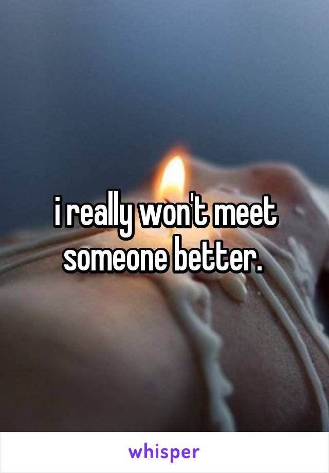 i really won't meet someone better. 