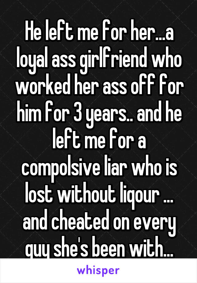 He left me for her...a loyal ass girlfriend who worked her ass off for him for 3 years.. and he left me for a compolsive liar who is lost without liqour ... and cheated on every guy she's been with...