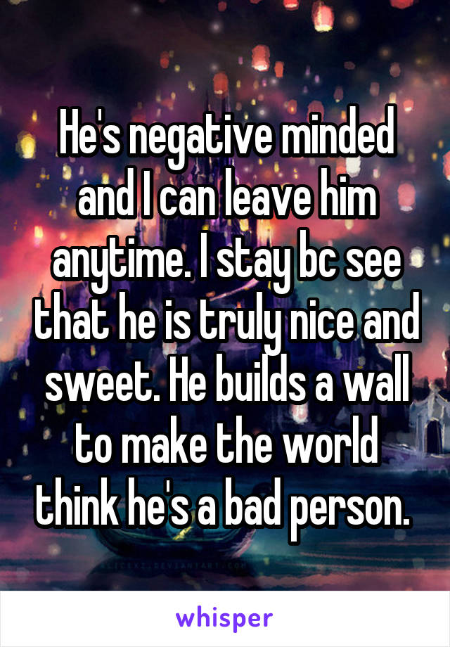 He's negative minded and I can leave him anytime. I stay bc see that he is truly nice and sweet. He builds a wall to make the world think he's a bad person. 
