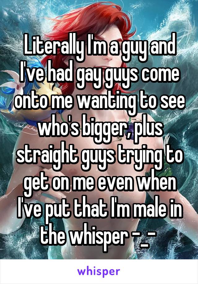 Literally I'm a guy and I've had gay guys come onto me wanting to see who's bigger, plus straight guys trying to get on me even when I've put that I'm male in the whisper -_- 