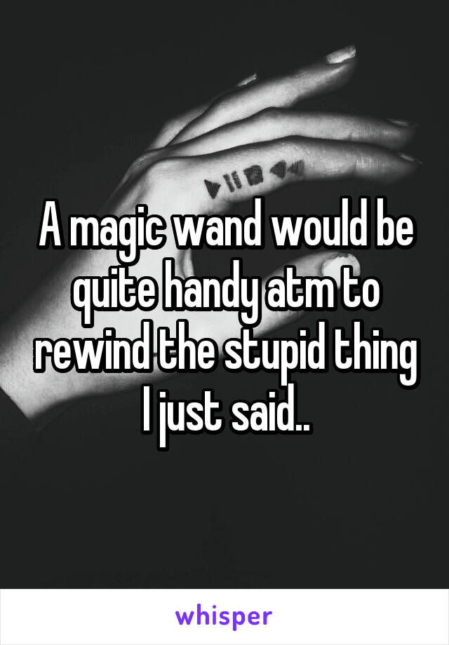 A magic wand would be quite handy atm to rewind the stupid thing I just said..