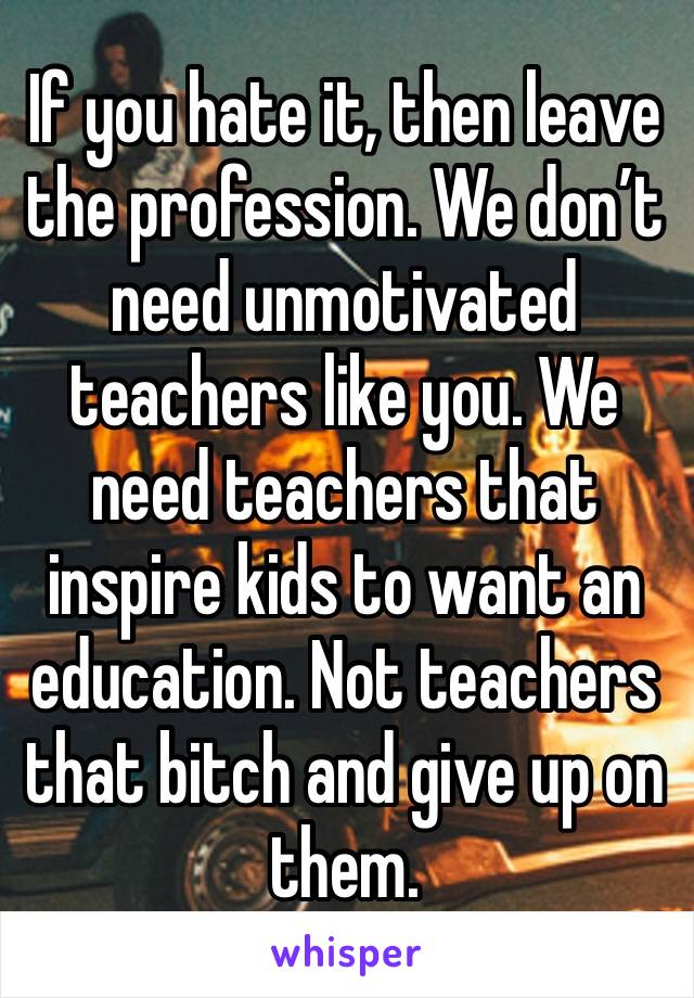 If you hate it, then leave the profession. We don’t need unmotivated teachers like you. We need teachers that inspire kids to want an education. Not teachers that bitch and give up on them.