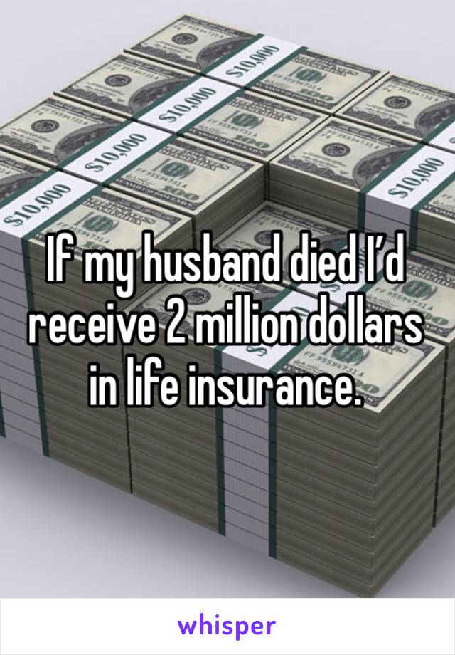 If my husband died I’d receive 2 million dollars in life insurance. 
