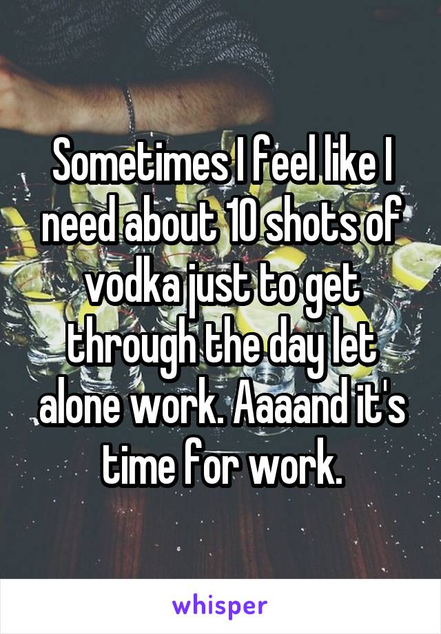 Sometimes I feel like I need about 10 shots of vodka just to get through the day let alone work. Aaaand it's time for work.