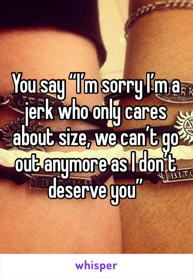 You say “I’m sorry I’m a jerk who only cares about size, we can’t go out anymore as I don’t deserve you” 