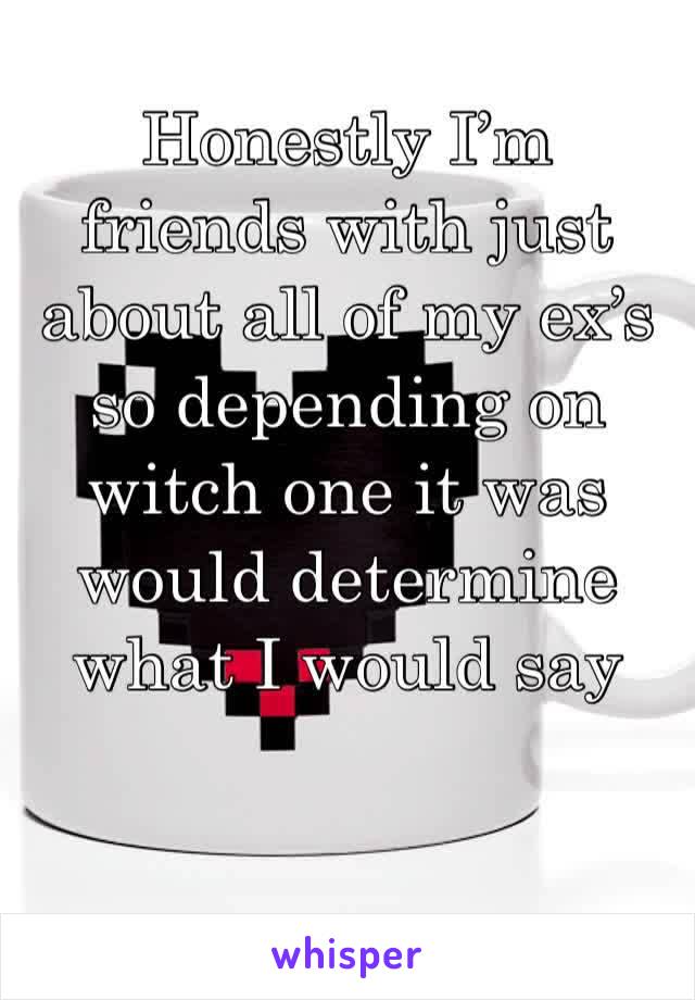 Honestly I’m friends with just about all of my ex’s so depending on witch one it was would determine what I would say 