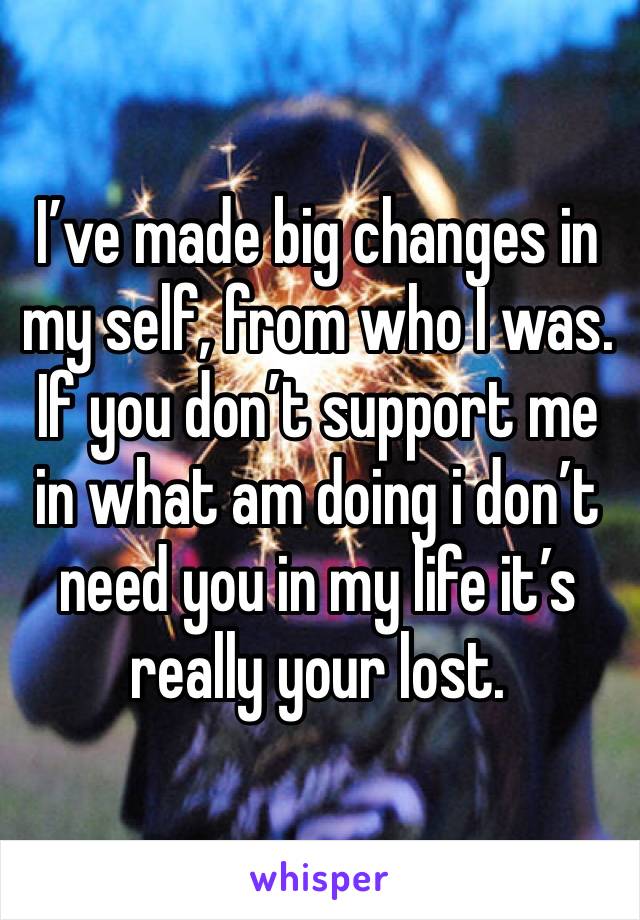 I’ve made big changes in my self, from who I was. If you don’t support me in what am doing i don’t need you in my life it’s really your lost.