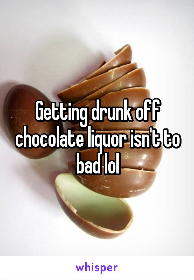 Getting drunk off chocolate liquor isn't to bad lol