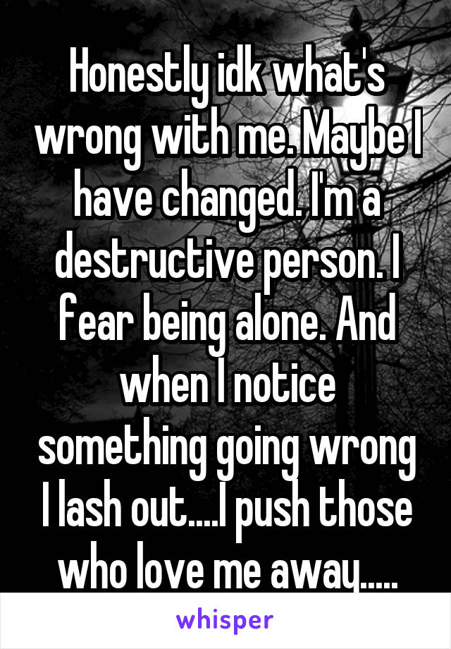 Honestly idk what's wrong with me. Maybe I have changed. I'm a destructive person. I fear being alone. And when I notice something going wrong I lash out....I push those who love me away.....