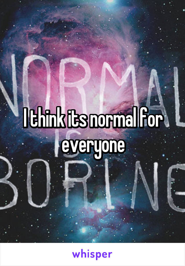 I think its normal for everyone