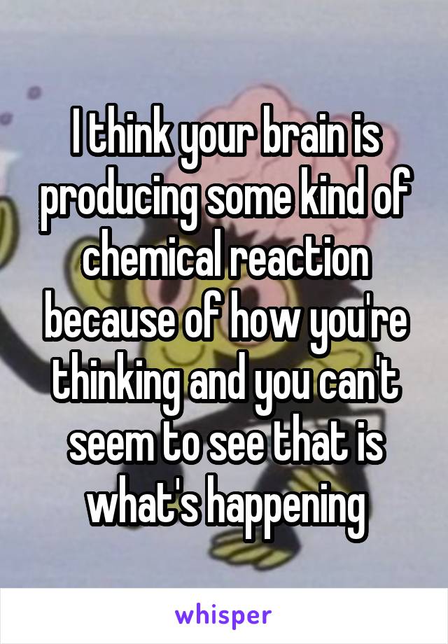 I think your brain is producing some kind of chemical reaction because of how you're thinking and you can't seem to see that is what's happening