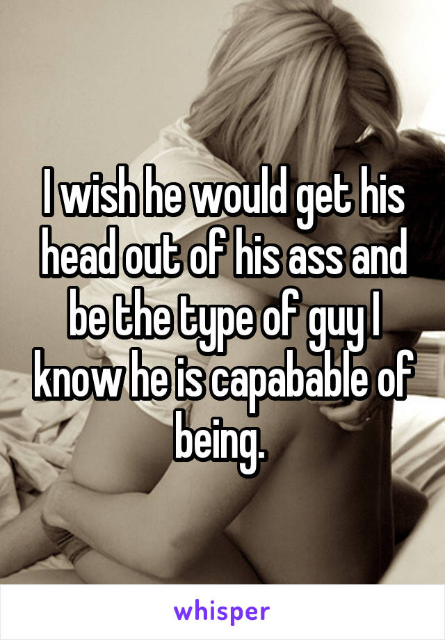 I wish he would get his head out of his ass and be the type of guy I know he is capabable of being. 
