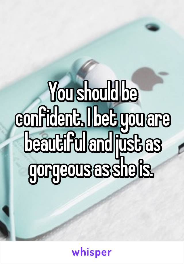 You should be confident. I bet you are beautiful and just as gorgeous as she is. 