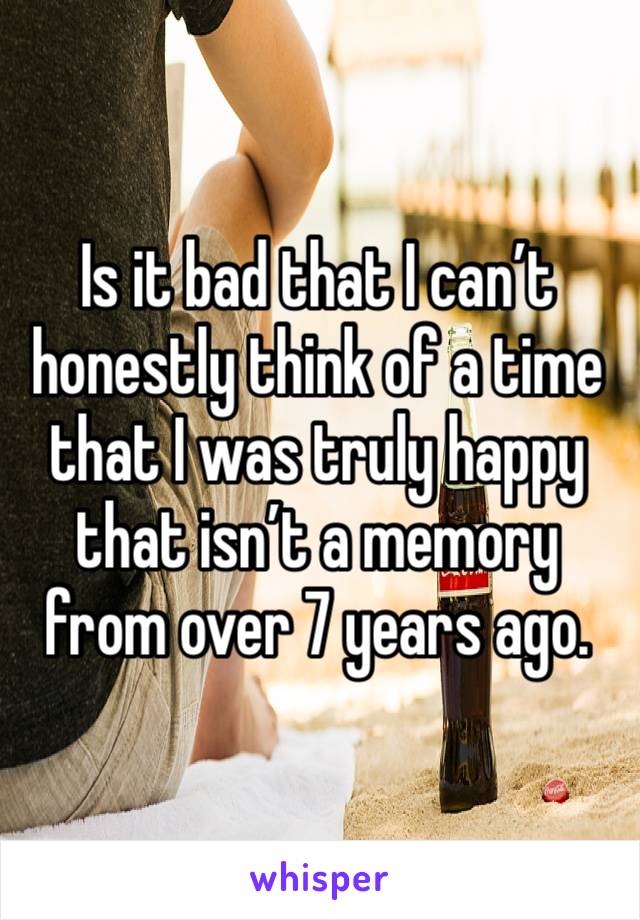 Is it bad that I can’t honestly think of a time that I was truly happy that isn’t a memory from over 7 years ago. 