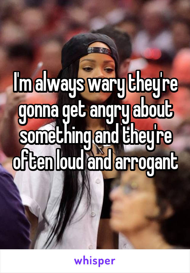 I'm always wary they're gonna get angry about something and they're often loud and arrogant 