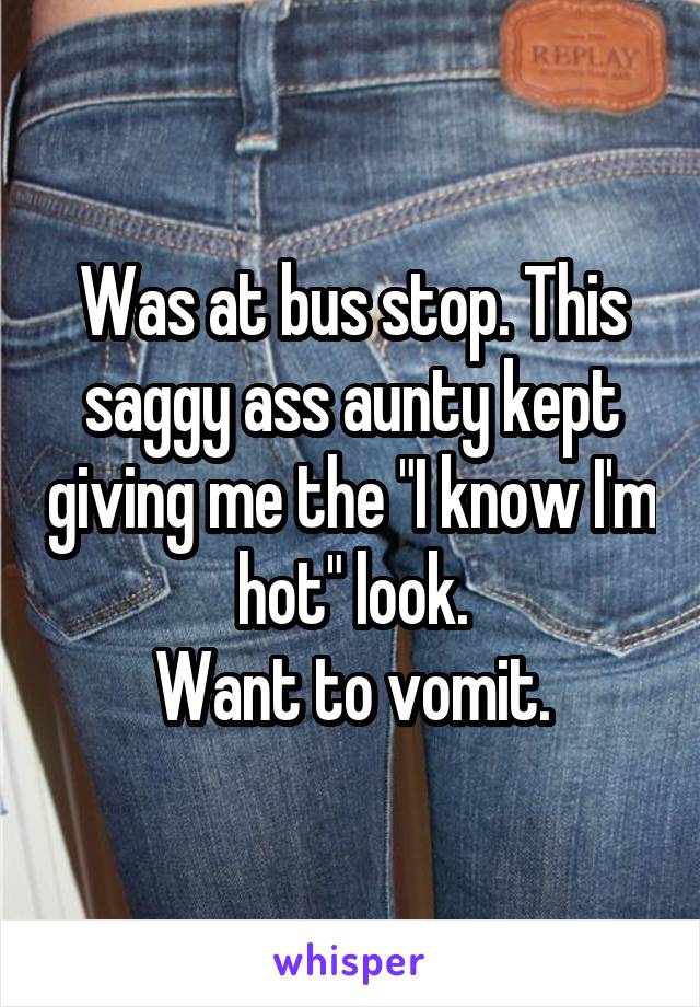 Was at bus stop. This saggy ass aunty kept giving me the "I know I'm hot" look.
Want to vomit.