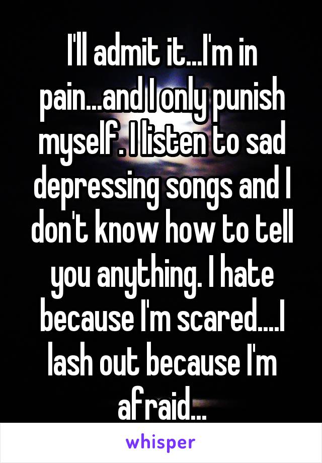 I'll admit it...I'm in pain...and I only punish myself. I listen to sad depressing songs and I don't know how to tell you anything. I hate because I'm scared....I lash out because I'm afraid...
