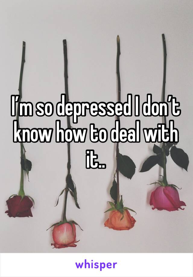 I’m so depressed I don’t know how to deal with it..