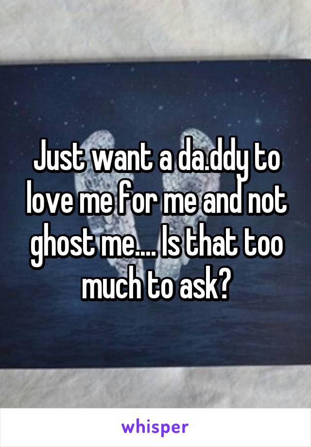 Just want a da.ddy to love me for me and not ghost me.... Is that too much to ask?