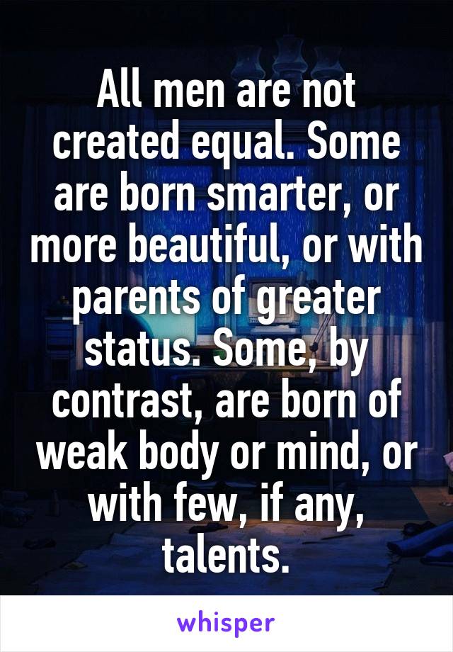 All men are not created equal. Some are born smarter, or more beautiful, or with parents of greater status. Some, by contrast, are born of weak body or mind, or with few, if any, talents.