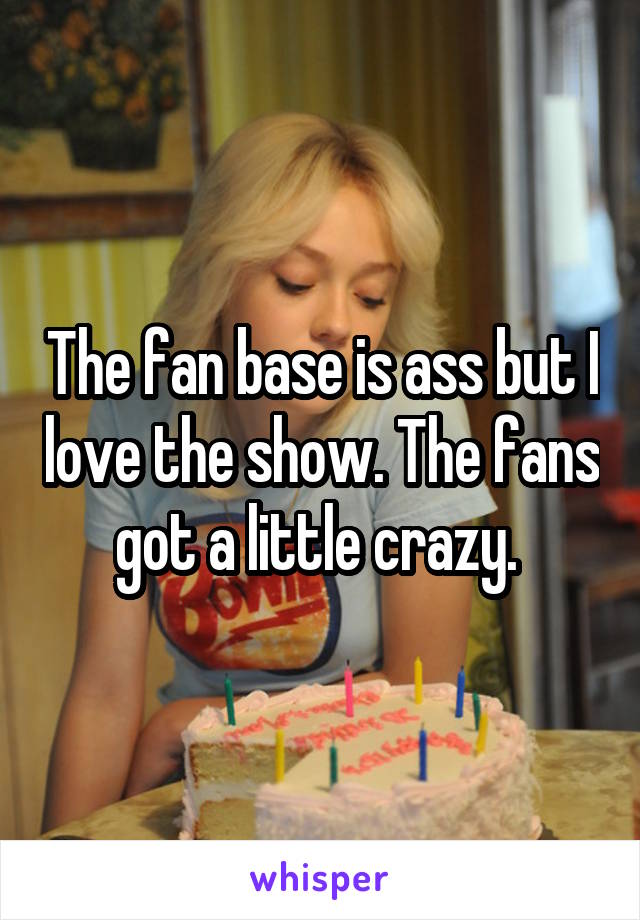 The fan base is ass but I love the show. The fans got a little crazy. 