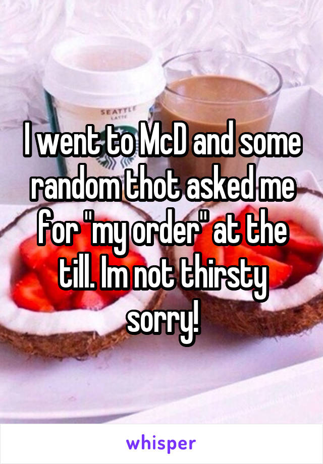 I went to McD and some random thot asked me for "my order" at the till. Im not thirsty sorry!