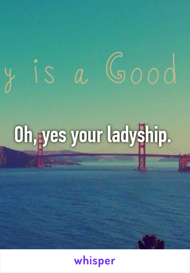 Oh, yes your ladyship. 