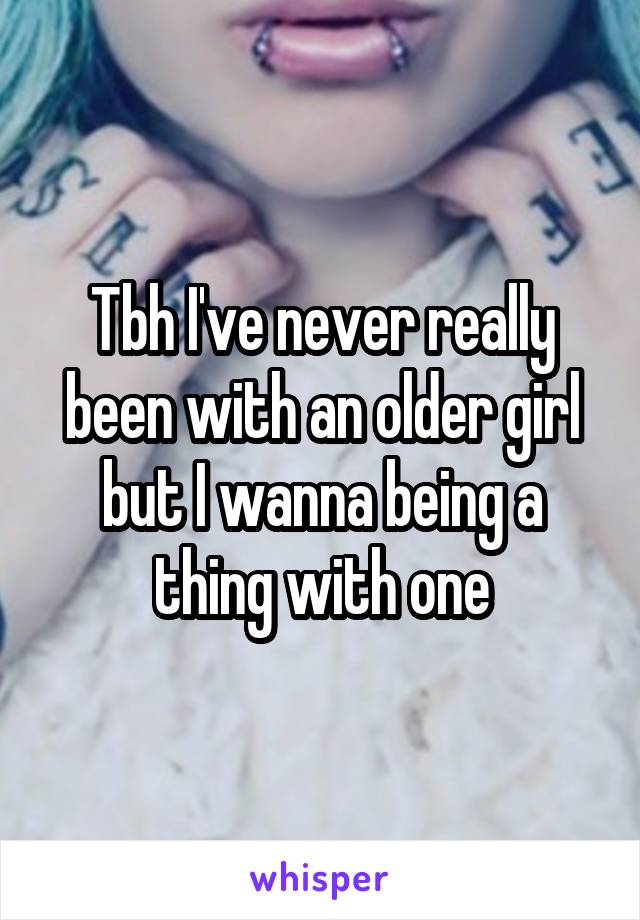 Tbh I've never really been with an older girl but I wanna being a thing with one