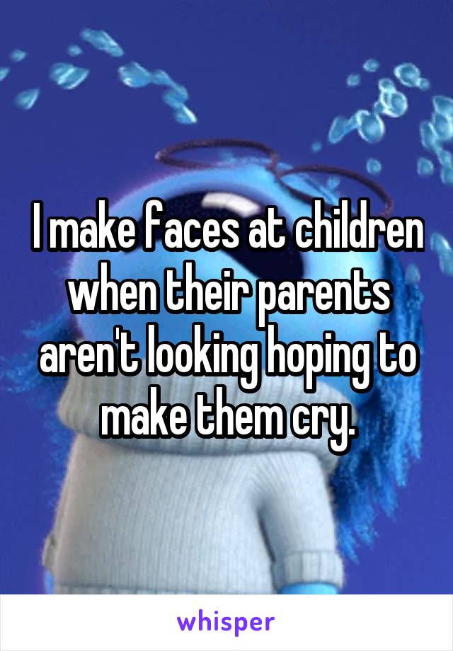 I make faces at children when their parents aren't looking hoping to make them cry.