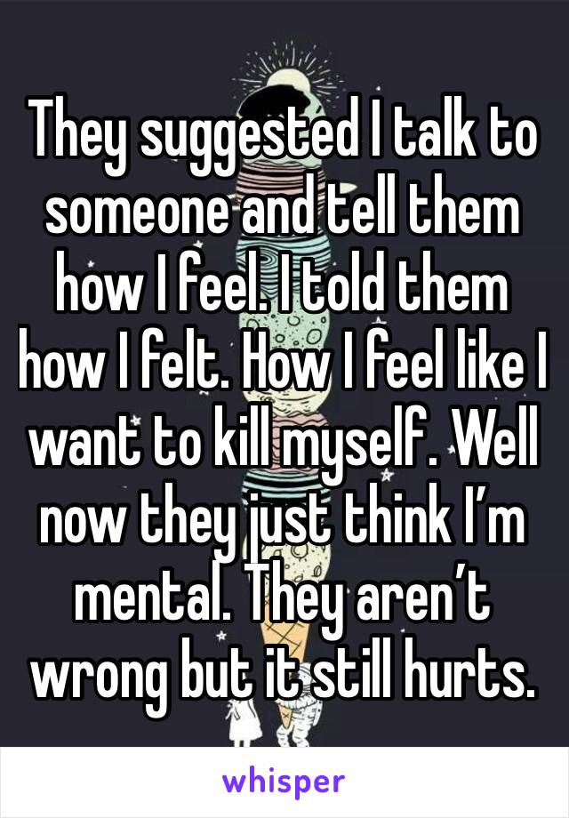 They suggested I talk to someone and tell them how I feel. I told them how I felt. How I feel like I want to kill myself. Well now they just think I’m mental. They aren’t wrong but it still hurts.