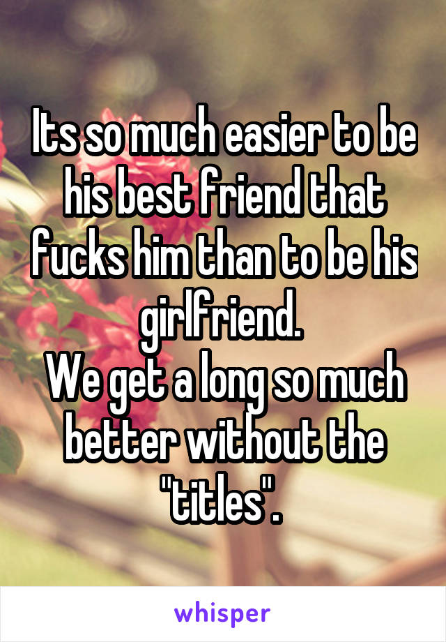 Its so much easier to be his best friend that fucks him than to be his girlfriend. 
We get a long so much better without the "titles". 