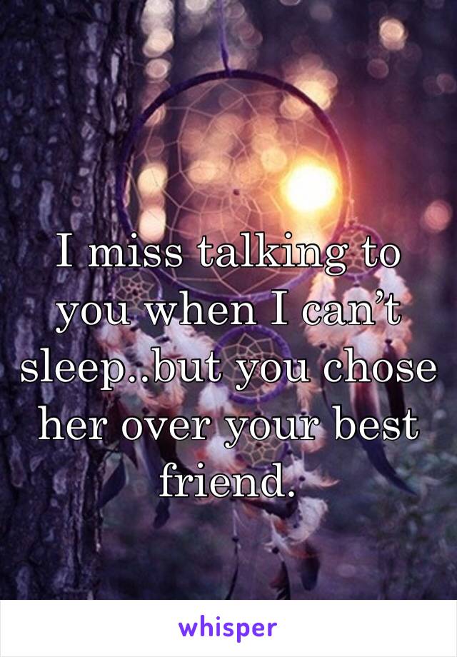 I miss talking to you when I can’t sleep..but you chose her over your best friend. 