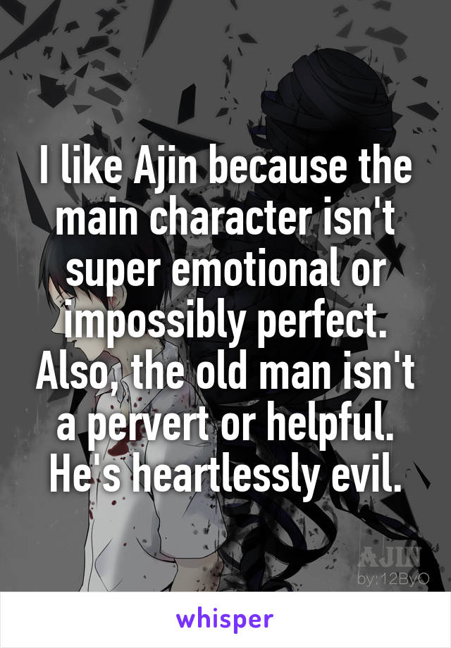 I like Ajin because the main character isn't super emotional or impossibly perfect. Also, the old man isn't a pervert or helpful. He's heartlessly evil.