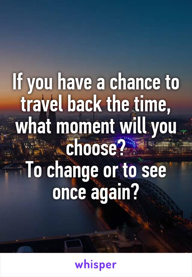 If you have a chance to travel back the time, what moment will you choose?
To change or to see once again?