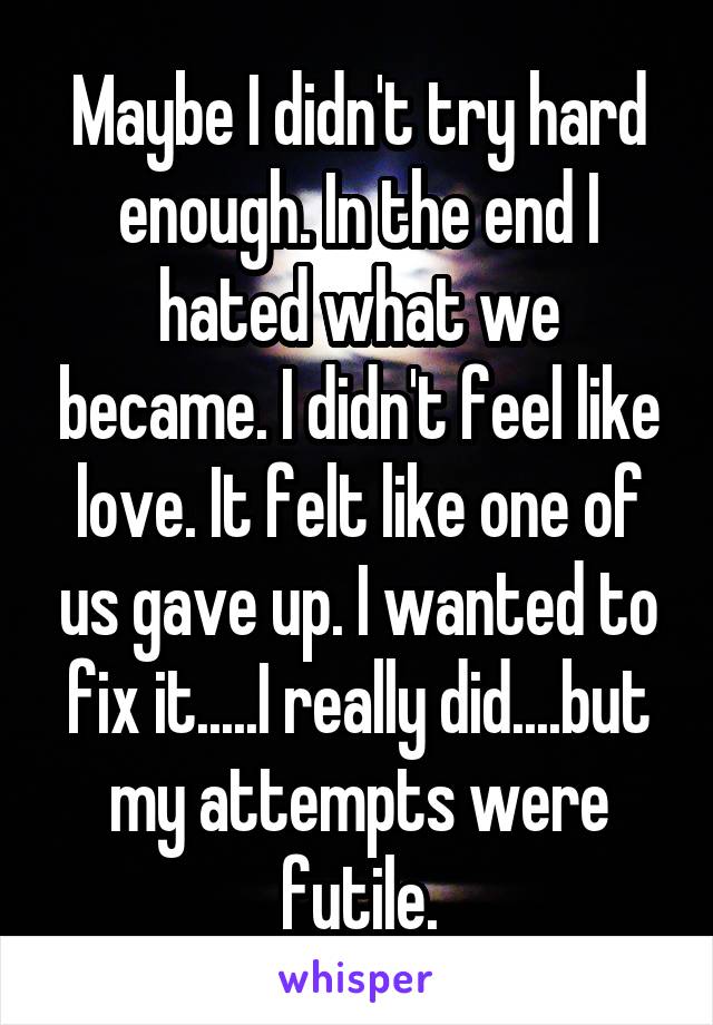 Maybe I didn't try hard enough. In the end I hated what we became. I didn't feel like love. It felt like one of us gave up. I wanted to fix it.....I really did....but my attempts were futile.