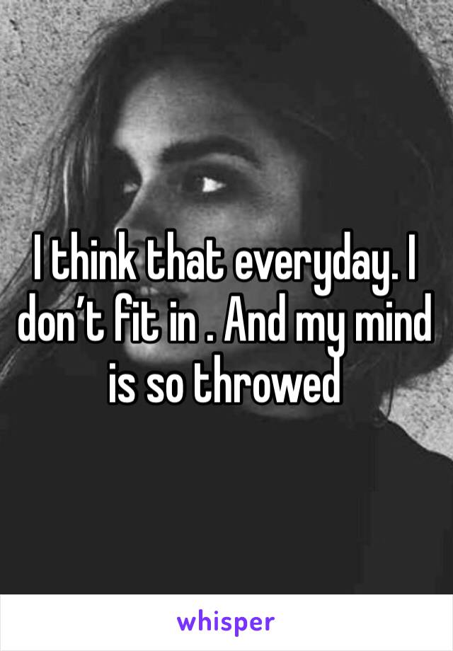 I think that everyday. I don’t fit in . And my mind is so throwed 