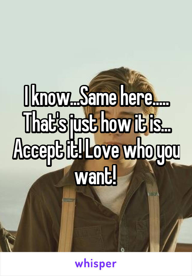I know...Same here..... That's just how it is... Accept it! Love who you want! 