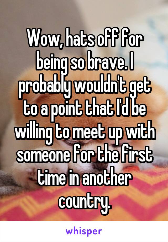Wow, hats off for being so brave. I probably wouldn't get to a point that I'd be willing to meet up with someone for the first time in another country.