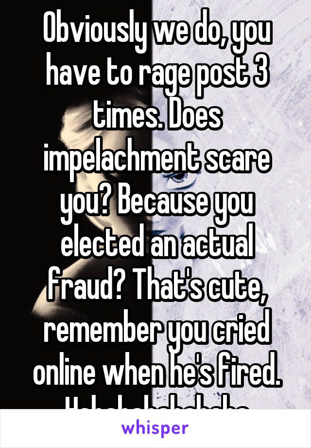 Obviously we do, you have to rage post 3 times. Does impelachment scare you? Because you elected an actual fraud? That's cute, remember you cried online when he's fired. Hahahahahahaha